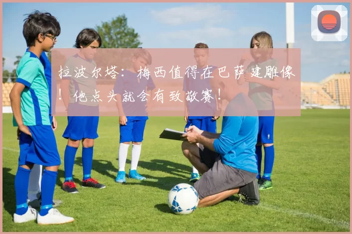 拉波尔塔：梅西值得在巴萨建雕像！他点头就会有致敬赛！