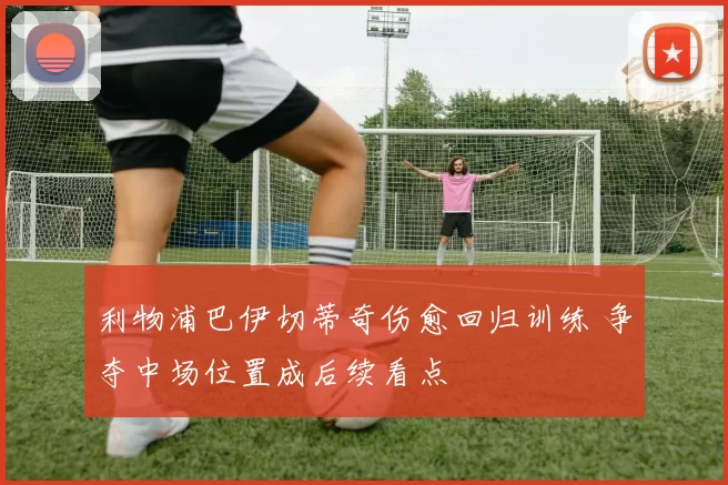 利物浦巴伊切蒂奇伤愈回归训练 争夺中场位置成后续看点