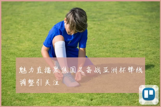 魅力直播聚焦国足备战亚洲杯锋线调整引关注