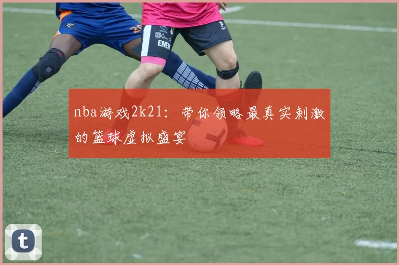 nba游戏2k21：带你领略最真实刺激的篮球虚拟盛宴