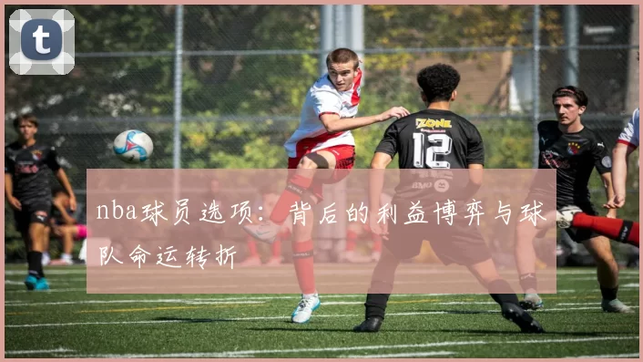 nba球员选项：背后的利益博弈与球队命运转折