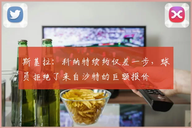 斯基拉：科纳特续约仅差一步，球员拒绝了来自沙特的巨额报价