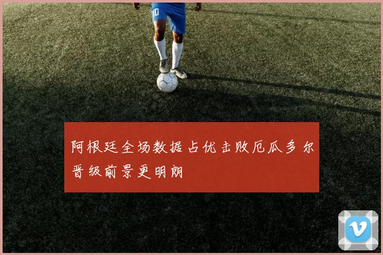 阿根廷全场数据占优击败厄瓜多尔晋级前景更明朗