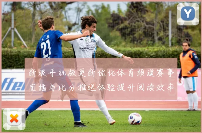新浪手机版更新优化体育频道赛事直播与比分推送体验提升阅读效率