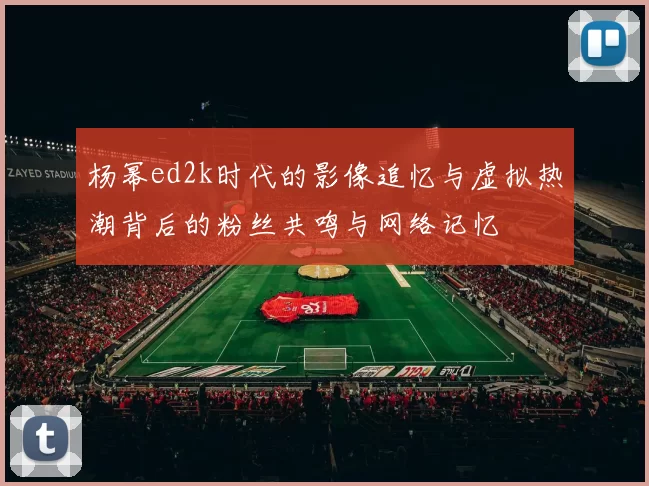 杨幂ed2k时代的影像追忆与虚拟热潮背后的粉丝共鸣与网络记忆