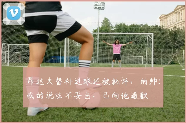 昂达夫替补进球还被批评，纳帅：我的说法不妥当，已向他道歉