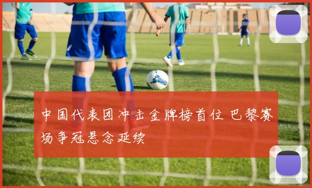 中国代表团冲击金牌榜首位 巴黎赛场争冠悬念延续