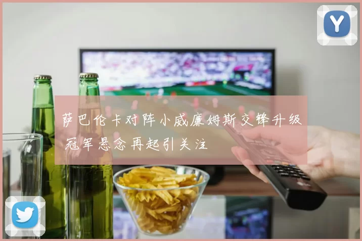 萨巴伦卡对阵小威廉姆斯交锋升级 冠军悬念再起引关注