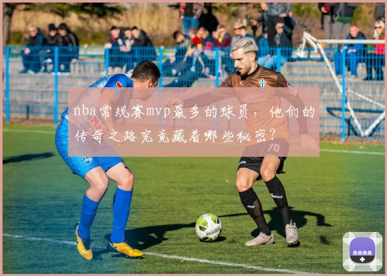 nba常规赛mvp最多的球员，他们的传奇之路究竟藏着哪些秘密？