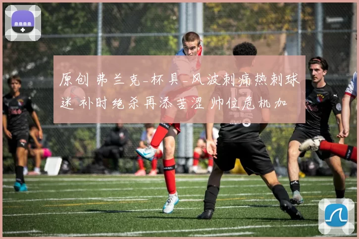 原创 弗兰克_杯具_风波刺痛热刺球迷 补时绝杀再添苦涩 帅位危机加剧