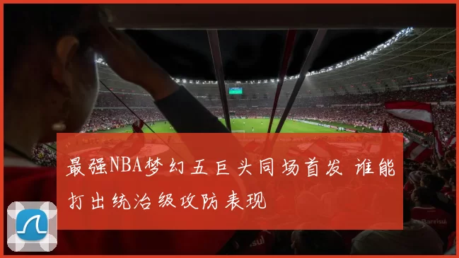最强NBA梦幻五巨头同场首发 谁能打出统治级攻防表现