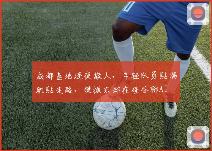 成都基地连夜撤人，年轻队员贴满肌贴走路，樊振东却在硅谷聊AI