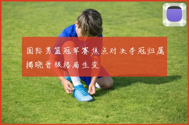 国际男篮冠军赛焦点对决夺冠归属揭晓晋级格局生变