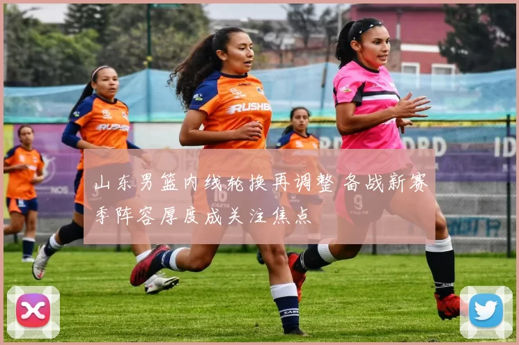 山东男篮内线轮换再调整 备战新赛季阵容厚度成关注焦点