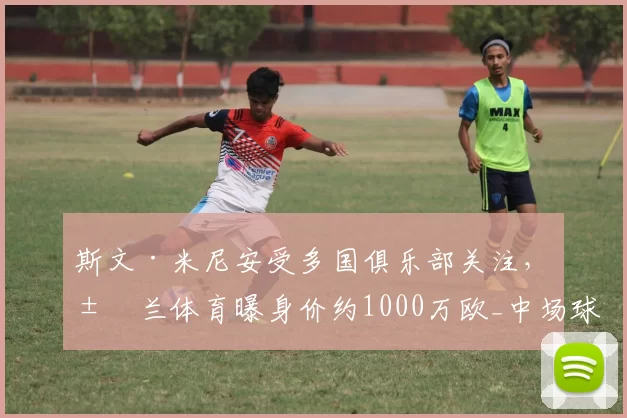 斯文·米尼安受多国俱乐部关注，米兰体育曝身价约1000万欧_中场球员_联赛_进攻