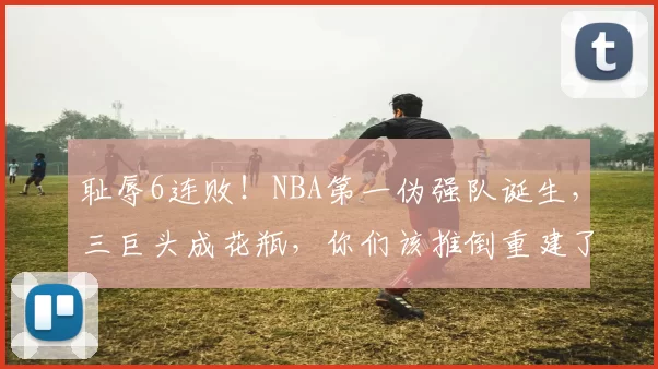 耻辱6连败！NBA第一伪强队诞生，三巨头成花瓶，你们该推倒重建了