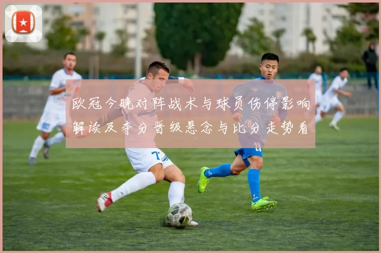 欧冠今晚对阵战术与球员伤停影响解读及夺分晋级悬念与比分走势看点