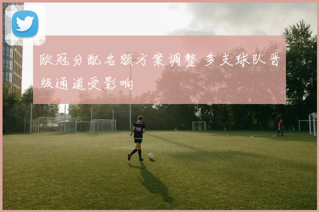 欧冠分配名额方案调整 多支球队晋级通道受影响
