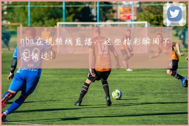 nba在视频线直播，这些精彩瞬间不容错过！