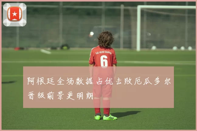 阿根廷全场数据占优击败厄瓜多尔晋级前景更明朗