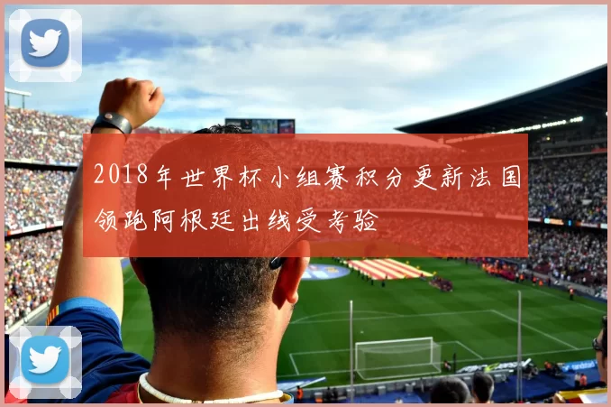2018年世界杯小组赛积分更新法国领跑阿根廷出线受考验