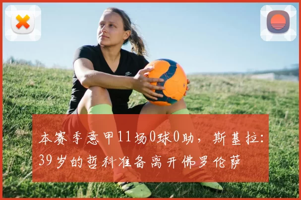 本赛季意甲11场0球0助,斯基拉:39岁的哲科准备离开佛罗伦萨