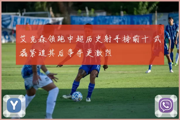 艾克森领跑中超历史射手榜前十 武磊紧追其后争夺更激烈