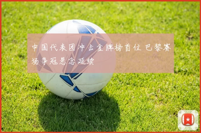 中国代表团冲击金牌榜首位 巴黎赛场争冠悬念延续
