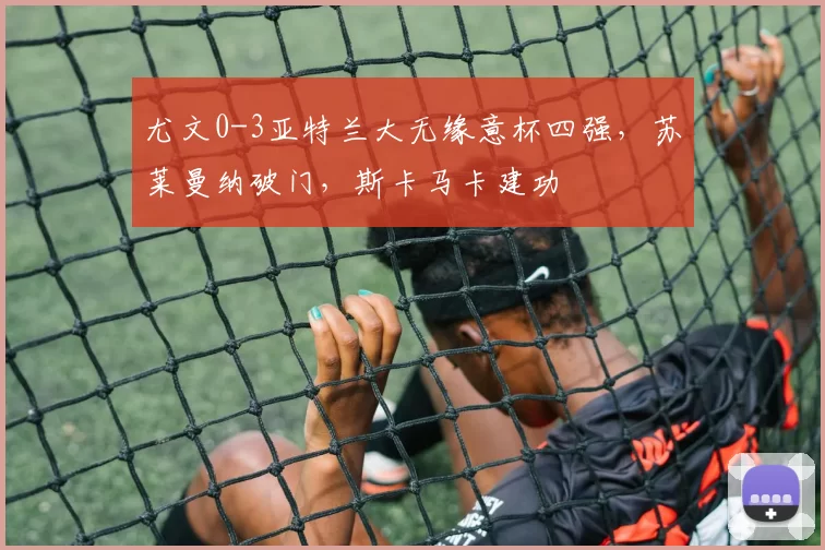 尤文0-3亚特兰大无缘意杯四强，苏莱曼纳破门，斯卡马卡建功