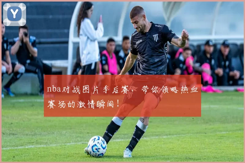 nba对战图片季后赛，带你领略热血赛场的激情瞬间！