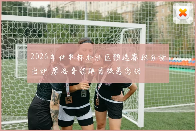 2026年世界杯非洲区预选赛积分榜出炉 摩洛哥领跑晋级悬念仍