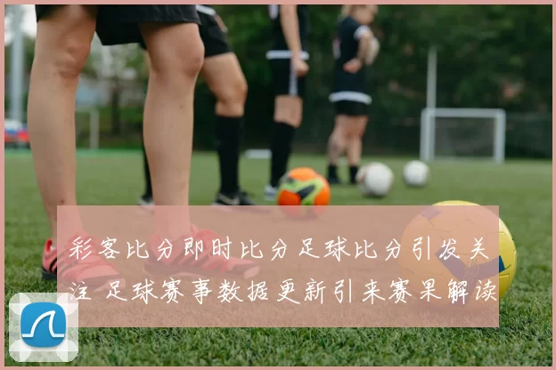 彩客比分即时比分足球比分引发关注 足球赛事数据更新引来赛果解读