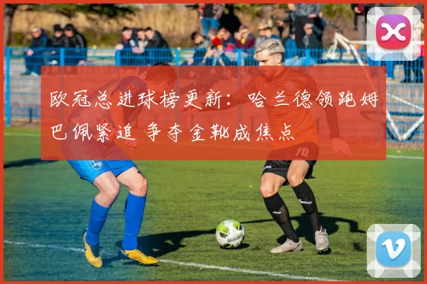 欧冠总进球榜更新：哈兰德领跑姆巴佩紧追 争夺金靴成焦点