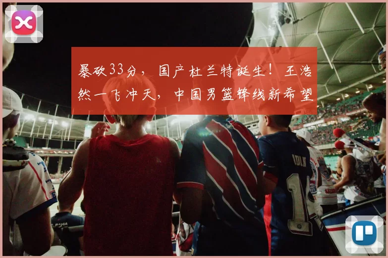 暴砍33分，国产杜兰特诞生！王浩然一飞冲天，中国男篮锋线新希望