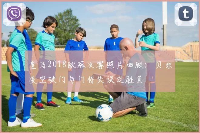 皇马2018欧冠决赛照片回顾:贝尔凌空破门与门将失误定胜负