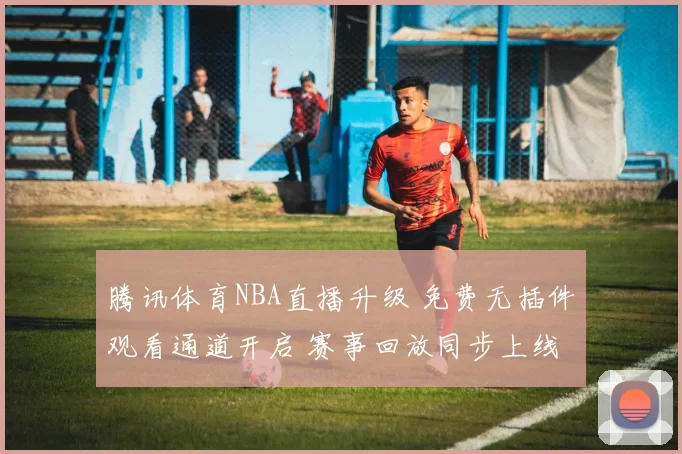 腾讯体育NBA直播升级 免费无插件观看通道开启 赛事回放同步上线