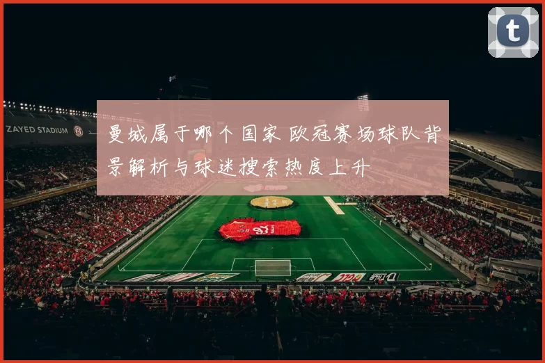 曼城属于哪个国家 欧冠赛场球队背景解析与球迷搜索热度上升