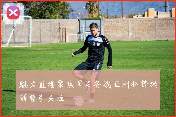 魅力直播聚焦国足备战亚洲杯锋线调整引关注