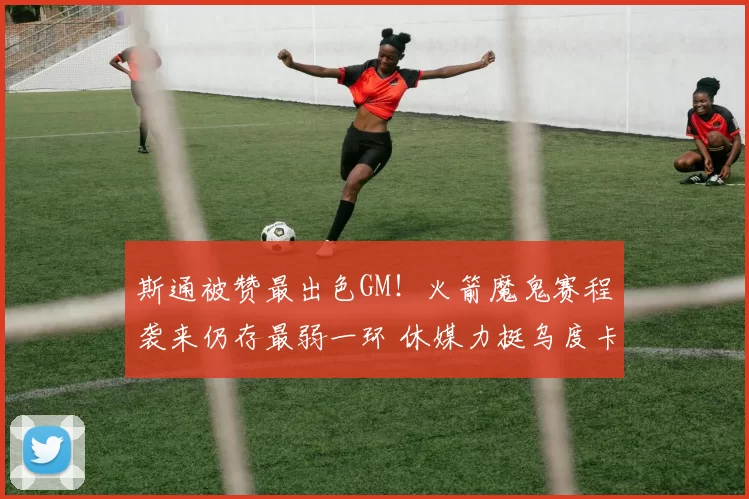 斯通被赞最出色GM！火箭魔鬼赛程袭来仍存最弱一环 休媒力挺乌度卡