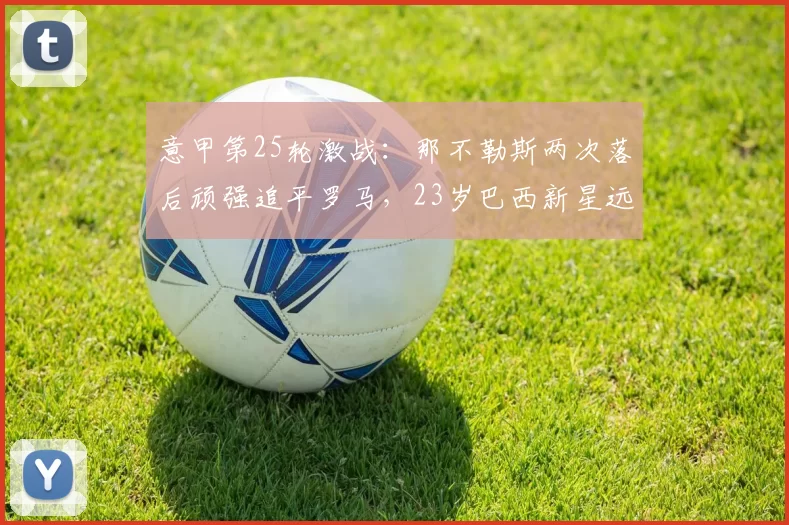 意甲第25轮激战:那不勒斯两次落后顽强追平罗马,23岁巴西新星远射救主_比赛_马伦_禁区