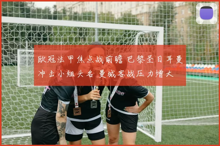 欧冠法甲焦点战前瞻 巴黎圣日耳曼冲击小组头名 曼城客战压力增大