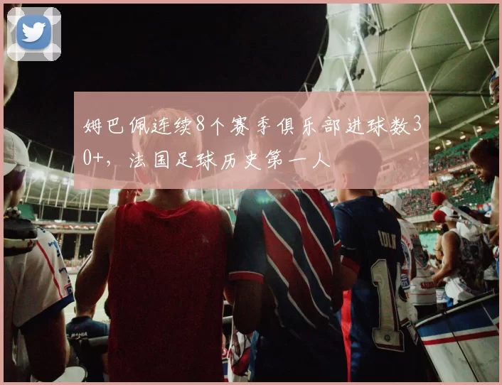 姆巴佩连续8个赛季俱乐部进球数30+，法国足球历史第一人