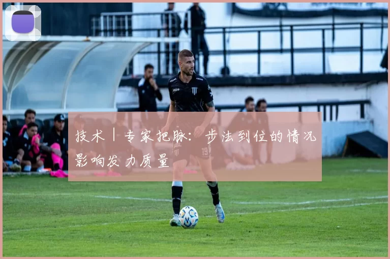 技术｜专家把脉：步法到位的情况影响发力质量