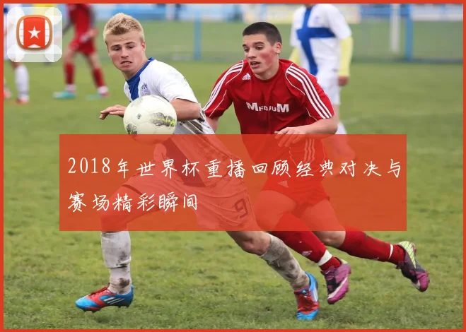2018年世界杯重播回顾经典对决与赛场精彩瞬间