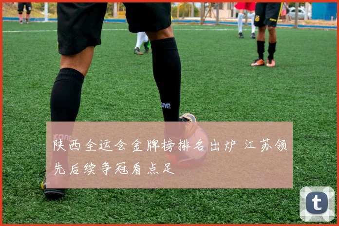 陕西全运会金牌榜排名出炉 江苏领先后续争冠看点足