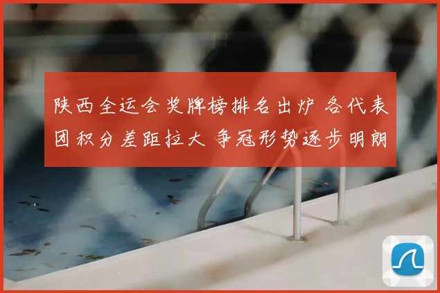 陕西全运会奖牌榜排名出炉 各代表团积分差距拉大 争冠形势逐步明朗