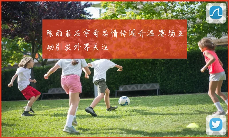 陈雨菲石宇奇恋情传闻升温 赛场互动引发外界关注